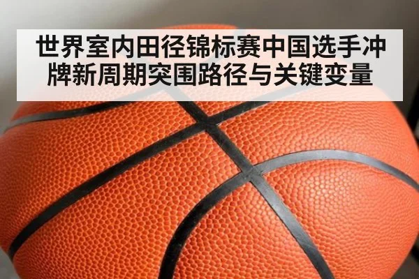 世界室内田径锦标赛中国选手冲牌新周期突围路径与关键变量